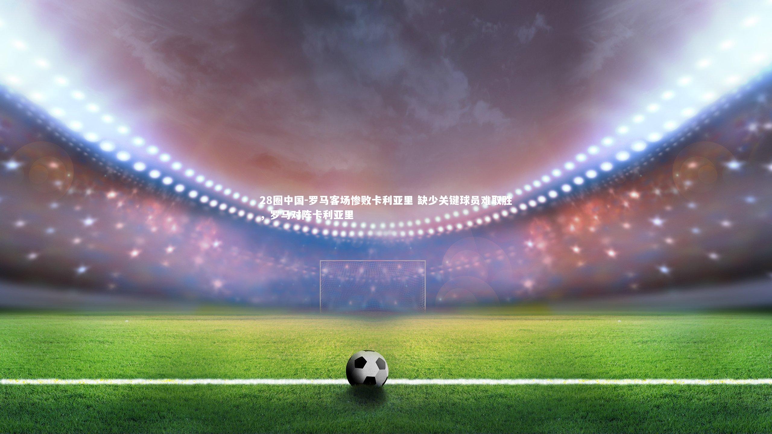 罗马客场惨败卡利亚里 缺少关键球员难取胜，罗马对阵卡利亚里